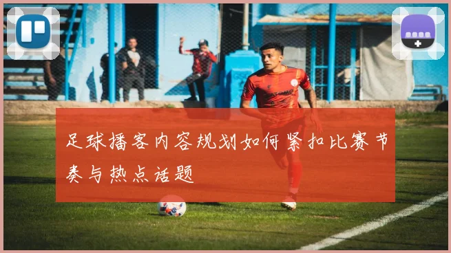 足球播客内容规划如何紧扣比赛节奏与热点话题