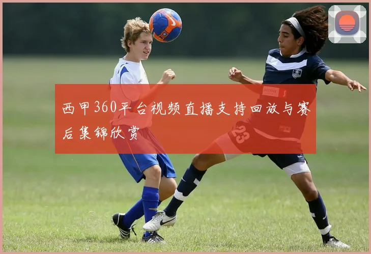 西甲360平台视频直播支持回放与赛后集锦欣赏